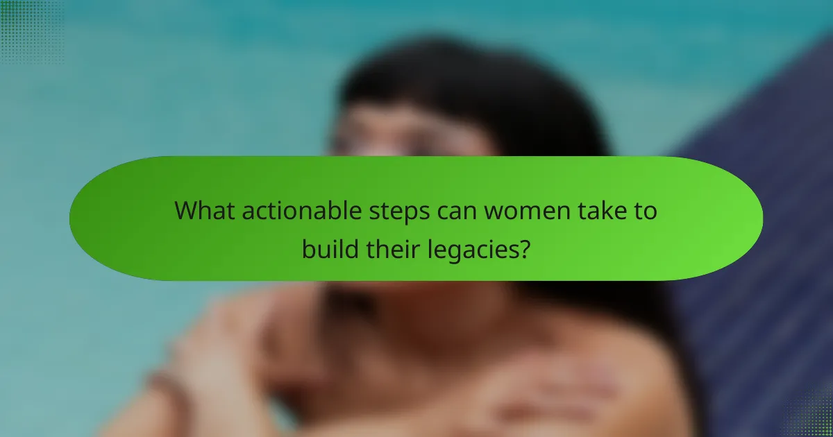 What actionable steps can women take to build their legacies?
