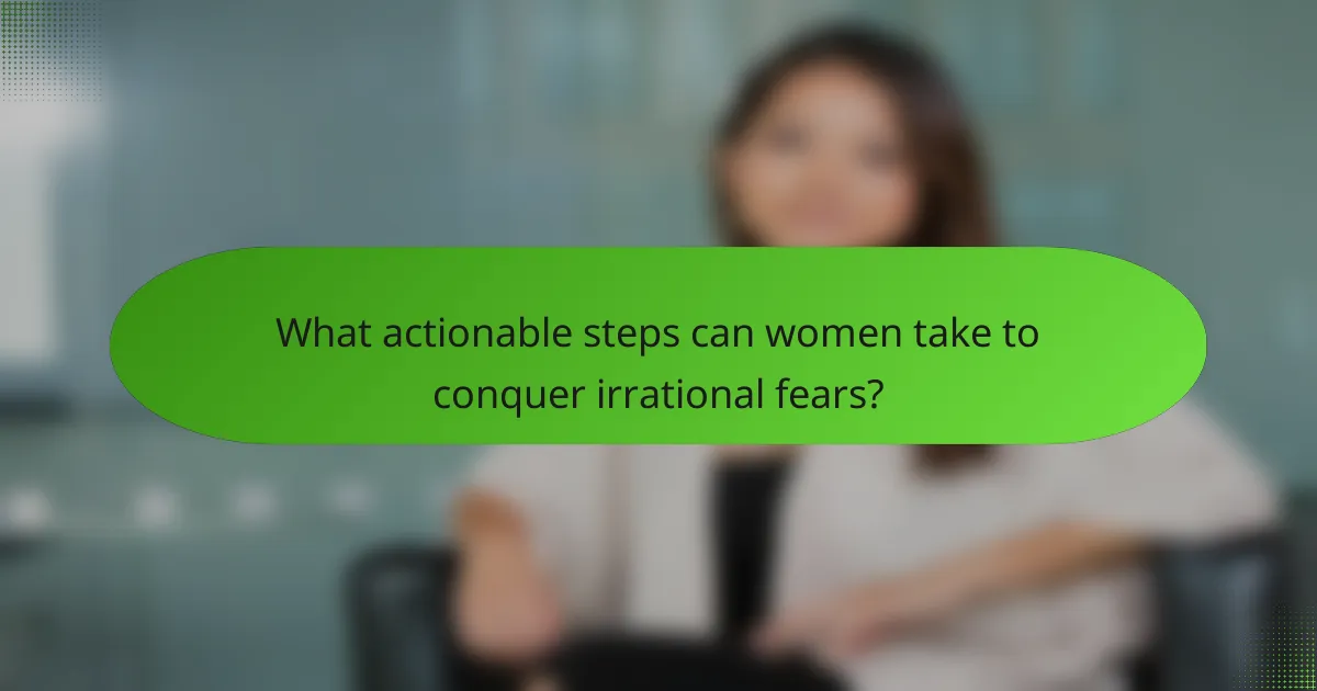 What actionable steps can women take to conquer irrational fears?